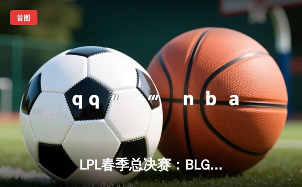 LPL春季总决赛：BLG鏖战五局力克TES，斩获队史首冠
