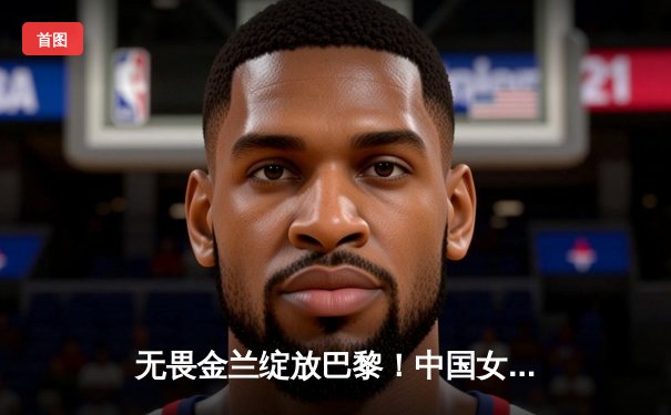 无畏金兰绽放巴黎！中国女篮加时险胜日本夺奥运开门红