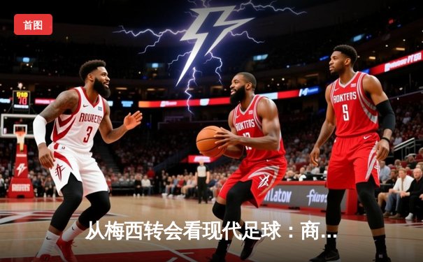 从梅西转会看现代足球：商业逻辑如何重塑体育竞技本质