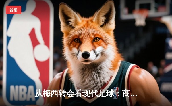 从梅西转会看现代足球：商业逻辑如何重塑体育竞技本质