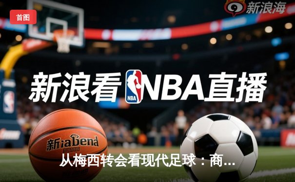 从梅西转会看现代足球：商业逻辑如何重塑体育竞技本质